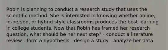 Robin is planning to conduct a research study that uses the scientific method. She is interested in knowing whether online, in-person, or hybrid style classrooms produces the best learning in college students. Now that Robin has framed her research question, what should be her next step? - conduct a literature review - form a hypothesis - design a study - analyze her data