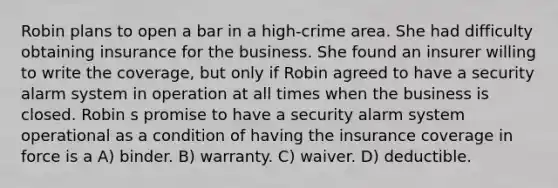 Robin plans to open a bar in a high-crime area. She had difficulty obtaining insurance for the business. She found an insurer willing to write the coverage, but only if Robin agreed to have a security alarm system in operation at all times when the business is closed. Robin s promise to have a security alarm system operational as a condition of having the insurance coverage in force is a A) binder. B) warranty. C) waiver. D) deductible.