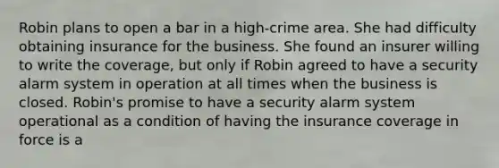 Robin plans to open a bar in a high-crime area. She had difficulty obtaining insurance for the business. She found an insurer willing to write the coverage, but only if Robin agreed to have a security alarm system in operation at all times when the business is closed. Robin's promise to have a security alarm system operational as a condition of having the insurance coverage in force is a