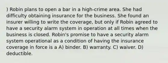 ) Robin plans to open a bar in a high-crime area. She had difficulty obtaining insurance for the business. She found an insurer willing to write the coverage, but only if Robin agreed to have a security alarm system in operation at all times when the business is closed. Robin's promise to have a security alarm system operational as a condition of having the insurance coverage in force is a A) binder. B) warranty. C) waiver. D) deductible.