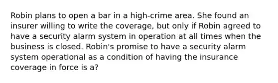 Robin plans to open a bar in a high-crime area. She found an insurer willing to write the coverage, but only if Robin agreed to have a security alarm system in operation at all times when the business is closed. Robin's promise to have a security alarm system operational as a condition of having the insurance coverage in force is a?