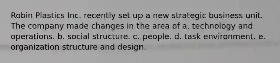 Robin Plastics Inc. recently set up a new strategic business unit. The company made changes in the area of a. technology and operations. b. social structure. c. people. d. task environment. e. organization structure and design.
