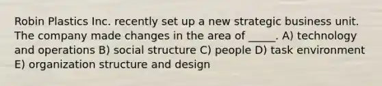 Robin Plastics Inc. recently set up a new strategic business unit. The company made changes in the area of _____. A) technology and operations B) social structure C) people D) task environment E) organization structure and design