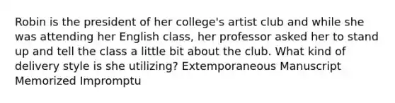 Robin is the president of her college's artist club and while she was attending her English class, her professor asked her to stand up and tell the class a little bit about the club. What kind of delivery style is she utilizing? Extemporaneous Manuscript Memorized Impromptu