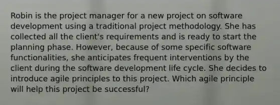 Robin is the project manager for a new project on software development using a traditional project methodology. She has collected all the client's requirements and is ready to start the planning phase. However, because of some specific software functionalities, she anticipates frequent interventions by the client during the software development life cycle. She decides to introduce agile principles to this project. Which agile principle will help this project be successful?