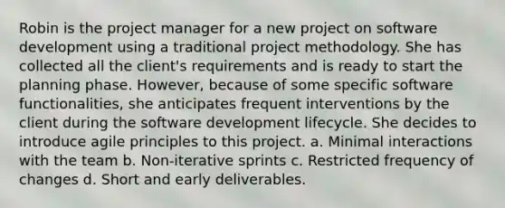 Robin is the project manager for a new project on software development using a traditional project methodology. She has collected all the client's requirements and is ready to start the planning phase. However, because of some specific software functionalities, she anticipates frequent interventions by the client during the software development lifecycle. She decides to introduce agile principles to this project. a. Minimal interactions with the team b. Non-iterative sprints c. Restricted frequency of changes d. Short and early deliverables.