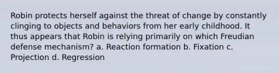 Robin protects herself against the threat of change by constantly clinging to objects and behaviors from her early childhood. It thus appears that Robin is relying primarily on which Freudian defense mechanism? a. Reaction formation b. Fixation c. Projection d. Regression