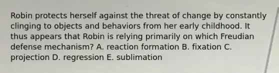 Robin protects herself against the threat of change by constantly clinging to objects and behaviors from her early childhood. It thus appears that Robin is relying primarily on which Freudian defense mechanism? A. reaction formation B. fixation C. projection D. regression E. sublimation