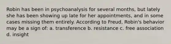 Robin has been in psychoanalysis for several months, but lately she has been showing up late for her appointments, and in some cases missing them entirely. According to Freud, Robin's behavior may be a sign of: a. transference b. resistance c. free association d. insight