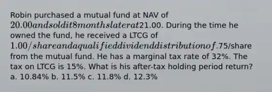 Robin purchased a mutual fund at NAV of 20.00 and sold it 8 months later at21.00. During the time he owned the fund, he received a LTCG of 1.00/share and a qualified dividend distribution of.75/share from the mutual fund. He has a marginal tax rate of 32%. The tax on LTCG is 15%. What is his after-tax holding period return? a. 10.84% b. 11.5% c. 11.8% d. 12.3%