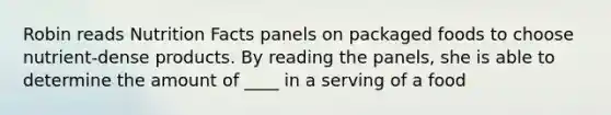 Robin reads Nutrition Facts panels on packaged foods to choose nutrient-dense products. By reading the panels, she is able to determine the amount of ____ in a serving of a food