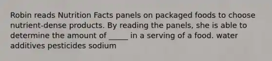 Robin reads Nutrition Facts panels on packaged foods to choose nutrient-dense products. By reading the panels, she is able to determine the amount of _____ in a serving of a food. water additives pesticides sodium