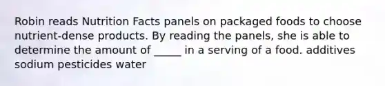 Robin reads Nutrition Facts panels on packaged foods to choose nutrient-dense products. By reading the panels, she is able to determine the amount of _____ in a serving of a food. additives sodium pesticides water