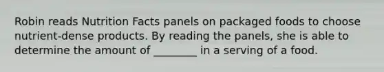 Robin reads Nutrition Facts panels on packaged foods to choose nutrient-dense products. By reading the panels, she is able to determine the amount of ________ in a serving of a food.