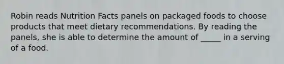 Robin reads Nutrition Facts panels on packaged foods to choose products that meet dietary recommendations. By reading the panels, she is able to determine the amount of _____ in a serving of a food.