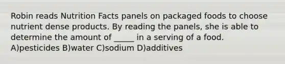 Robin reads Nutrition Facts panels on packaged foods to choose nutrient dense products. By reading the panels, she is able to determine the amount of _____ in a serving of a food. A)pesticides B)water C)sodium D)additives