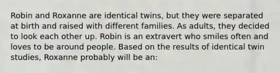 Robin and Roxanne are identical twins, but they were separated at birth and raised with different families. As adults, they decided to look each other up. Robin is an extravert who smiles often and loves to be around people. Based on the results of identical twin studies, Roxanne probably will be an: