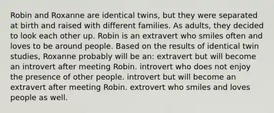 Robin and Roxanne are identical twins, but they were separated at birth and raised with different families. As adults, they decided to look each other up. Robin is an extravert who smiles often and loves to be around people. Based on the results of identical twin studies, Roxanne probably will be an: extravert but will become an introvert after meeting Robin. introvert who does not enjoy the presence of other people. introvert but will become an extravert after meeting Robin. extrovert who smiles and loves people as well.