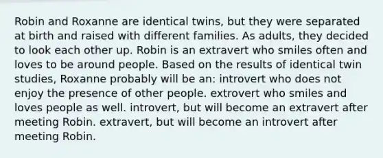 Robin and Roxanne are identical twins, but they were separated at birth and raised with different families. As adults, they decided to look each other up. Robin is an extravert who smiles often and loves to be around people. Based on the results of identical twin studies, Roxanne probably will be an: introvert who does not enjoy the presence of other people. extrovert who smiles and loves people as well. introvert, but will become an extravert after meeting Robin. extravert, but will become an introvert after meeting Robin.