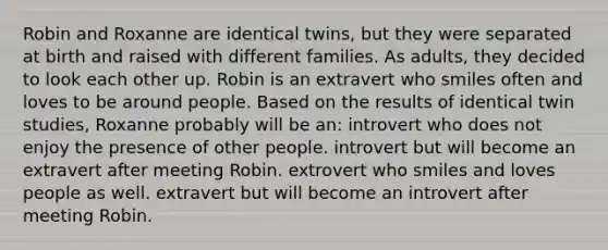 Robin and Roxanne are identical twins, but they were separated at birth and raised with different families. As adults, they decided to look each other up. Robin is an extravert who smiles often and loves to be around people. Based on the results of identical twin studies, Roxanne probably will be an: introvert who does not enjoy the presence of other people. introvert but will become an extravert after meeting Robin. extrovert who smiles and loves people as well. extravert but will become an introvert after meeting Robin.