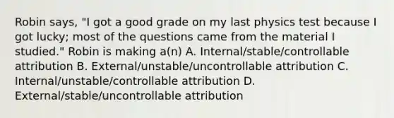 Robin says, "I got a good grade on my last physics test because I got lucky; most of the questions came from the material I studied." Robin is making a(n) A. Internal/stable/controllable attribution B. External/unstable/uncontrollable attribution C. Internal/unstable/controllable attribution D. External/stable/uncontrollable attribution