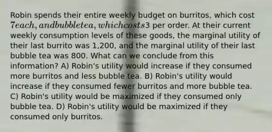 Robin spends their entire weekly budget on burritos, which cost 7 each, and bubble tea, which costs3 per order. At their current weekly consumption levels of these goods, the marginal utility of their last burrito was 1,200, and the marginal utility of their last bubble tea was 800. What can we conclude from this information? A) Robin's utility would increase if they consumed more burritos and less bubble tea. B) Robin's utility would increase if they consumed fewer burritos and more bubble tea. C) Robin's utility would be maximized if they consumed only bubble tea. D) Robin's utility would be maximized if they consumed only burritos.