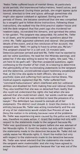 "Robin Tiefer suffered bouts of mental illness. At particularly acute periods, she experienced hallucinations, heard voices, and became delusional. During these periods, she might appear quite normal, oriented to time and space, although sometimes she might also appear subdued or agitated. During one of her periods of illness, she became convinced that she was compelled by a vengeful god to follow divine instructions. Following these instructions, she walked into the third precinct station house and told the desk sergeant that five years ago she murdered her newborn baby, incinerated the remains, and sprinkled the ashes in her garden. The sergeant was astounded. He asked Ms. Tiefer to sit down, and he proceeded to ask her questions about the crime. Ms. Tiefer appeared coherent and rational. She provided details of the event, and at the conclusion of her account, the sergeant said, "Well, I'm going to have to arrest you, Ma'am." The sergeant placed her in a cell and, 15 minutes later, Detective Johnston arrived and told Ms. Tiefer that he wanted to ask her some questions. He read her the Miranda warnings, and asked her if she was willing to waive her rights. She said, "Yes, I am here to do god's will." She then answered questions, again confessing to the murder of her child. At a hearing to determine the admissibility of her incriminating statements to the sergeant and the detective, uncontradicted expert testimony established that, at the time she spoke to both officers, she was in a psychotic state and suffering from serious mental illness. The medical experts explained that Ms. Tiefer suffered from "command hallucinations" which interfered with her volitional abilities and disabled her from making free and rational choices. They also testified that she was so detached from reality that she could not understand the rights she had when she was advised that she could remain silent, her words could be used against her, or that she was entitled to have the presence of a lawyer." The defendant has moved to exclude all of her statements. The district court should: A. Grant the motion in its entirety because Ms. Tiefer was acting involuntarily and the use of any of her statements would violate Due Process of Law. B. Deny the motion in its entirety because none of the problems Ms. Tiefer was experiencing were caused by the police and, there was, therefore no state action. C. Grant the motion but only with respect to the statements made to the sergeant because Ms. Tiefer was questioned by the sergeant before she was advised of her Miranda rights. D. Grant the motion but only with respect to the statements made to the detective because Ms. Tiefer did not validly waive her Miranda rights. E. Grant the motion but only with respect to the statements made to the detective because Ms. Tiefer was never advised that the statements she made to the sergeant were inadmissible, and she may have agreed to answer the detective's questions because the "car was out of the bag"