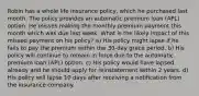 Robin has a whole life insurance policy, which he purchased last month. The policy provides an automatic premium loan (APL) option. He misses making the monthly premium payment this month which was due last week. What is the likely impact of this missed payment on his policy? a) His policy might lapse if he fails to pay the premium within the 30-day grace period. b) His policy will continue to remain in force due to the automatic premium loan (APL) option. c) His policy would have lapsed already and he should apply for reinstatement within 2 years. d) His policy will lapse 10 days after receiving a notification from the insurance company.