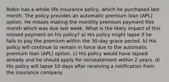 Robin has a whole life insurance policy, which he purchased last month. The policy provides an automatic premium loan (APL) option. He misses making the monthly premium payment this month which was due last week. What is the likely impact of this missed payment on his policy? a) His policy might lapse if he fails to pay the premium within the 30-day grace period. b) His policy will continue to remain in force due to the automatic premium loan (APL) option. c) His policy would have lapsed already and he should apply for reinstatement within 2 years. d) His policy will lapse 10 days after receiving a notification from the insurance company.