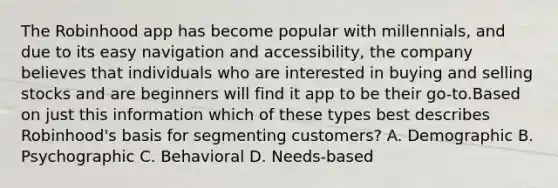 The Robinhood app has become popular with millennials, and due to its easy navigation and accessibility, the company believes that individuals who are interested in buying and selling stocks and are beginners will find it app to be their go-to.Based on just this information which of these types best describes Robinhood's basis for segmenting customers? A. Demographic B. Psychographic C. Behavioral D. Needs-based