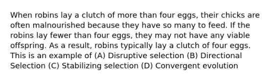 When robins lay a clutch of more than four eggs, their chicks are often malnourished because they have so many to feed. If the robins lay fewer than four eggs, they may not have any viable offspring. As a result, robins typically lay a clutch of four eggs. This is an example of (A) Disruptive selection (B) Directional Selection (C) Stabilizing selection (D) Convergent evolution