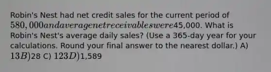 Robin's Nest had net credit sales for the current period of 580,000 and average net receivables were45,000. What is Robin's Nest's average daily sales? (Use a 365-day year for your calculations. Round your final answer to the nearest dollar.) A) 13 B)28 C) 123 D)1,589