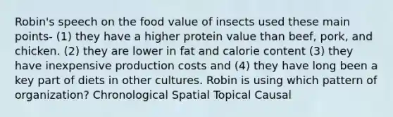 Robin's speech on the food value of insects used these main points- (1) they have a higher protein value than beef, pork, and chicken. (2) they are lower in fat and calorie content (3) they have inexpensive production costs and (4) they have long been a key part of diets in other cultures. Robin is using which pattern of organization? Chronological Spatial Topical Causal