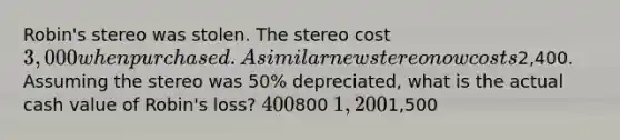 Robin's stereo was stolen. The stereo cost 3,000 when purchased. A similar new stereo now costs2,400. Assuming the stereo was 50% depreciated, what is the actual cash value of Robin's loss? 400800 1,2001,500