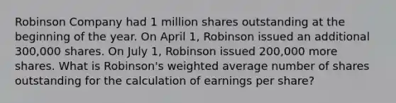 Robinson Company had 1 million shares outstanding at the beginning of the year. On April 1, Robinson issued an additional 300,000 shares. On July 1, Robinson issued 200,000 more shares. What is Robinson's weighted average number of shares outstanding for the calculation of earnings per share?