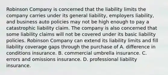 Robinson Company is concerned that the liability limits the company carries under its general liability, employers liability, and business auto policies may not be high enough to pay a catastrophic liability claim. The company is also concerned that some liability claims will not be covered under its basic liability policies. Robinson Company can extend its liability limits and fill liability coverage gaps through the purchase of A. difference in conditions insurance. B. commercial umbrella insurance. C. errors and omissions insurance. D. professional liability insurance.