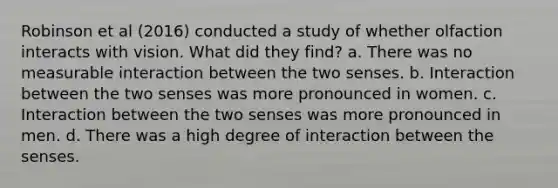 Robinson et al (2016) conducted a study of whether olfaction interacts with vision. What did they find? a. There was no measurable interaction between the two senses. b. Interaction between the two senses was more pronounced in women. c. Interaction between the two senses was more pronounced in men. d. There was a high degree of interaction between the senses.