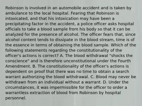 Robinson is involved in an automobile accident and is taken by ambulance to the local hospital. Fearing that Robinson is intoxicated, and that his intoxication may have been a precipitating factor in the accident, a police officer asks hospital officials to take a blood sample from his body so that it can be analyzed for the presence of alcohol. The officer fears that, since alcohol content tends to dissipate in the blood stream, time is of the essence in terms of obtaining the blood sample. Which of the following statements regarding the constitutionality of the officer's actions is correct? A. The blood withdrawal "shocks the conscience" and is therefore unconstitutional under the Fourth Amendment. B. The constitutionality of the officer's actions is dependent on proof that there was no time to obtain a search warrant authorizing the blood withdrawal. C. Blood may never be withdrawn from an individual without a warrant. D. Under the circumstances, it was impermissible for the officer to order a warrantless extraction of blood from Robinson by hospital personnel.