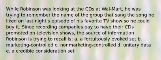 While Robinson was looking at the CDs at Wal-Mart, he was trying to remember the name of the group that sang the song he liked on last night's episode of his favorite TV show so he could buy it. Since recording companies pay to have their CDs promoted on television shows, the source of information Robinson is trying to recall is: a. a fortuitously evoked set b. marketing-controlled c. nonmarketing-controlled d. unitary data e. a credible consideration set