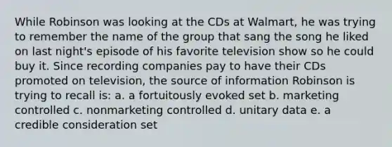 While Robinson was looking at the CDs at Walmart, he was trying to remember the name of the group that sang the song he liked on last night's episode of his favorite television show so he could buy it. Since recording companies pay to have their CDs promoted on television, the source of information Robinson is trying to recall is: a. a fortuitously evoked set b. marketing controlled c. nonmarketing controlled d. unitary data e. a credible consideration set