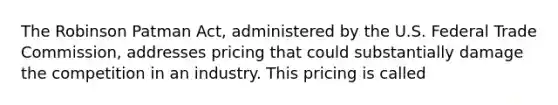 The Robinson Patman Act, administered by the U.S. Federal Trade Commission, addresses pricing that could substantially damage the competition in an industry. This pricing is called