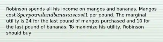 Robinson spends all his income on mangos and bananas. Mangos cost​ 3 per pound and bananas cost​1 per pound. The marginal utility is 24 for the last pound of mangos purchased and 10 for the last pound of bananas. To maximize his​ utility, Robinson should buy