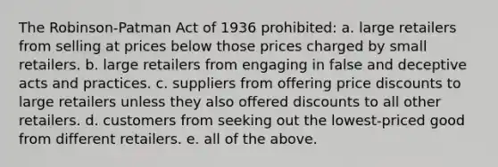 The Robinson-Patman Act of 1936 prohibited: a. large retailers from selling at prices below those prices charged by small retailers. b. large retailers from engaging in false and deceptive acts and practices. c. suppliers from offering price discounts to large retailers unless they also offered discounts to all other retailers. d. customers from seeking out the lowest-priced good from different retailers. e. all of the above.