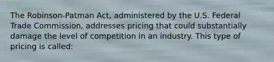 The Robinson-Patman Act, administered by the U.S. Federal Trade Commission, addresses pricing that could substantially damage the level of competition in an industry. This type of pricing is called: