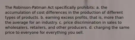 The Robinson-Patman Act specifically prohibits: a. the accumulation of cost differences in the production of different types of products. b. earning excess profits, that is, more than the average for an industry. c. price discrimination in sales to wholesalers, retailers, and other producers. d. charging the same price to everyone for everything you sell.