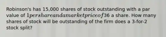 Robinson's has 15,000 shares of stock outstanding with a par value of 1 per share and a market price of36 a share. How many shares of stock will be outstanding of the firm does a 3-for-2 stock split?