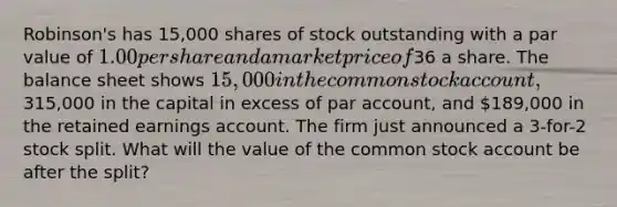 Robinson's has 15,000 shares of stock outstanding with a par value of 1.00 per share and a market price of36 a share. The balance sheet shows 15,000 in the common stock account,315,000 in the capital in excess of par account, and 189,000 in the retained earnings account. The firm just announced a 3-for-2 stock split. What will the value of the common stock account be after the split?