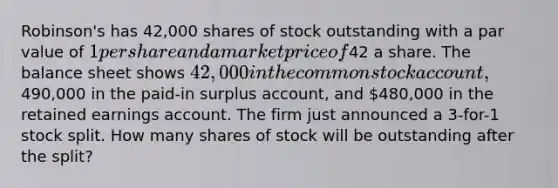 Robinson's has 42,000 shares of stock outstanding with a par value of 1 per share and a market price of42 a share. The balance sheet shows 42,000 in the common stock account,490,000 in the paid-in surplus account, and 480,000 in the retained earnings account. The firm just announced a 3-for-1 stock split. How many shares of stock will be outstanding after the split?