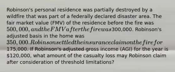 Robinson's personal residence was partially destroyed by a wildfire that was part of a federally declared disaster area. The fair market value (FMV) of the residence before the fire was 500,000, and the FMV after the fire was300,000. Robinson's adjusted basis in the home was 350,000. Robinson settled the insurance claim on the fire for175,000. If Robinson's adjusted gross income (AGI) for the year is 120,000, what amount of the casualty loss may Robinson claim after consideration of threshold limitations?