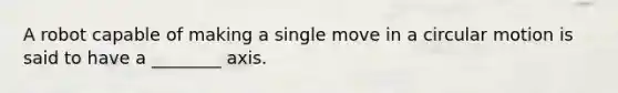 A robot capable of making a single move in a circular motion is said to have a ________ axis.